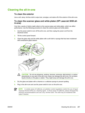 Page 305Cleaning the all-in-one
To clean the exterior
Use a soft, damp, lint-free cloth to wipe dust, smudges, and stains off of the exterior of the all-in-one.
To clean the scanner glass and white platen (HP LaserJet 3050 all-
in-one)
Over time, specks of debris might collect on the scanner glass and white platen, which can affect
performance. Use the following procedure to clean the scanner glass and white platen.
1. Use the power switch to turn off the all-in-one, and then unplug the power cord from the...