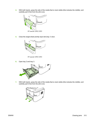 Page 3314.With both hands, grasp the side of the media  that is most visible (this includes the middle), and
carefully pull it free from the all-in-one.
HP LaserJet 3390/3392
5. Close the single-sheet priority input slot (tray 1) door.
HP LaserJet 3390/3392
6.Open tray 2 and tray 3.
7.With both hands, grasp the side of the media  that is most visible (this includes the middle), and
carefully pull it free from the all-in-one.
ENWW Clearing jams 313
 