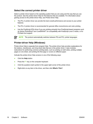 Page 36Select the correct printer driver
Select a printer driver based on the operating system that you are using and the way that you use
the product. See the printer-driver Help for the features that are available. For information about
gaining access to the printer-driver Help, see Printer-driver Help.
● The PCL 6 printer driver can provide the best overall performance and access to your printer
features.
● The PCL 5 printer driver is recommended for general office monochrome and color printing.
● Use the...