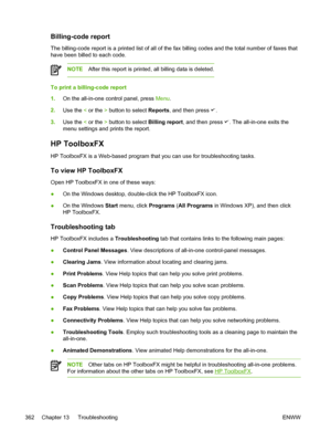 Page 380Billing-code report
The billing-code report is a printed list of all of the fax billing codes and the total number of faxes that
have been billed to each code.
NOTE After this report is printed, all billing data is deleted.
To print a billing-code report
1.On the all-in-one control panel, press  Menu.
2. Use the  < or the  > button to select  Reports, and then press 
.
3. Use the  < or the  > button to select  Billing report, and then press 
. The all-in-one exits the
menu settings and prints the...