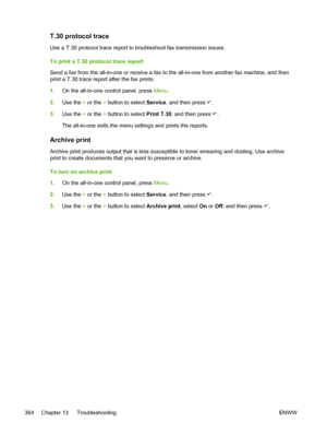 Page 382T.30 protocol trace
Use a T.30 protocol trace report to troubleshoot fax transmission issues.
To print a T.30 protocol trace report
Send a fax from the all-in-one or receive a fax to the all-in-one from another fax machine, and then
print a T.30 trace report after the fax prints.
1. On the all-in-one control panel, press  Menu.
2. Use the  < or the  > button to select  Service, and then press 
.
3. Use the  < or the  > button to select  Print T.30, and then press 
.
The all-in-one exits the menu settings...