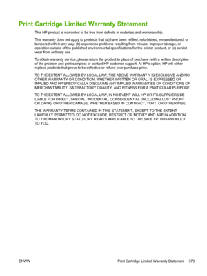Page 391Print Cartridge Limited Warranty Statement
This HP product is warranted to be free from defects in materials and workmanship.
This warranty does not apply to products that (a) have been refilled, refurbished, remanufactured, or
tampered with in any way, (b) experience problems resulting from misuse, improper storage, or
operation outside of the published environmental specifications for the printer product, or (c) exhibit
wear from ordinary use.
To obtain warranty service, please  return the product to...
