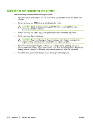 Page 394Guidelines for repacking the printer
Use the following guidelines when repacking the printer:
●If possible, include print samples and 5 to 10 sheets 
of paper or other media that did not print
correctly.
● Remove and keep any DIMMs (memory) installed in the printer.
CAUTION Static electricity can damage DIMMs. When handling DIMMs, wear a
grounded, antistatic wrist strap.
● Remove and keep any cables, trays, and optional accessories installed in the printer.
● Remove and keep the print cartridge.
CAUTION...