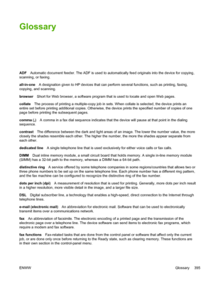 Page 413Glossary
ADFAutomatic document feeder. The ADF is used to automatically feed originals into the device for copying,\
scanning, or faxing.
all-in-one A designation given to HP devices that can  perform several functions, such as printing, faxing,
copying, and scanning.
browser Short for Web browser, a software program that is used to locate and open Web pages.
collate The process of printing a multiple-copy job in sets. When collate is selected, the device prints an
entire set before printing additional...