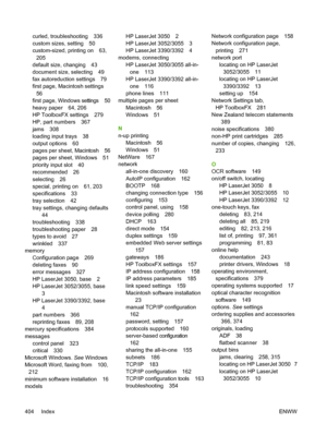 Page 422curled, troubleshooting 336
custom sizes, setting 50
custom-sized, printing on 63,205
default size, changing 43
document size, selecting 49
fax autoreduction settings 79
first page, Macintosh settings
56
first page, Windows settings 50
heavy paper 64, 206
HP ToolboxFX settings 279
HP, part numbers 367
jams 308
loading input trays 38
output options 60
pages per sheet, Macintosh 56
pages per sheet, Windows 51
priority input slot 40
recommended 26
selecting 26
special, printing on 61, 203
specifications 33...