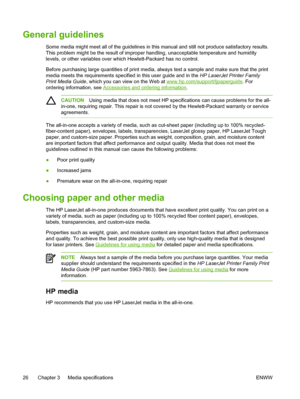 Page 44General guidelines
Some media might meet all of the guidelines in this manual and still not produce satisfactory results.
This problem might be the result of improper handling, unacceptable temperature and humidit\
y
levels, or other variables over which Hewlett-Packard has no control.
Before purchasing large quantities of print media, always test a sample and make sure that the print
media meets the requirements specified in  this user guide and in the HP LaserJet Printer Family
Print Media Guide ,...