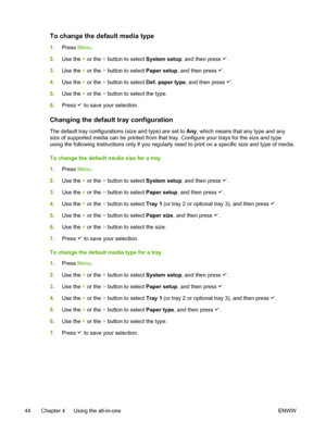 Page 62To change the default media type
1.Press  Menu.
2. Use the  < or the  > button to select  System setup, and then press 
.
3. Use the  < or the  > button to select  Paper setup, and then press 
.
4. Use the  < or the  > button to select  Def. paper type, and then press 
.
5. Use the  < or the  > button to select the type.
6. Press 
 to save your selection.
Changing the default tray configuration 
The default tray configurations (size and type) are set to  Any, which means that any type and any
size of...