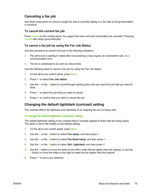 Page 93Canceling a fax job
Use these instructions to cancel a single fax that is currently dialing or a fax that is being transmitted
or received.
To cancel the current fax job
Press  Cancel on the control panel. Any pages that have not been transmitted are canceled. Pressing
Cancel also stops group-dial jobs.
To cancel a fax job by using the Fax Job Status
Use this procedure to cancel a fax job in the following situations:
● The all-in-one is waiting to redial after encountering
 a busy signal, an unanswered...