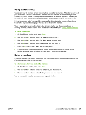 Page 109Using fax forwarding
You can set your all-in-one to forward incoming faxes to another fax number. When the fax arrives at
your all-in-one, it is stored in the memory. The all-in-one then dials the fax number that you have
specified and sends the fax. If the all-in-one cannot forward a fax because of an error (for example,
the number is busy) and repeated redial attempts  are unsuccessful, your all-in-one prints the fax.
If the all-in-one runs out of memory while receiving  a fax, it terminates the...