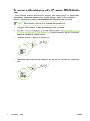 Page 130To connect additional devices to the HP LaserJet 3050/3055 all-in-
one
Connect additional devices in the order that is described in the following steps. The output port for
each device is connected to the input port of the next, forming a chain. If you do not want to
connect a specified device, skip the step that explains it and continue to the next device.
NOTEDo not connect more than three devices to the telephone line.
1.Unplug the power cords for all of the devices that you want to connect.
2. If you...