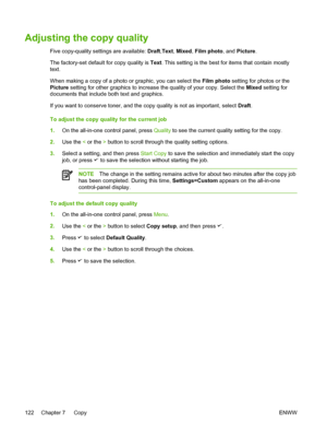 Page 140Adjusting the copy quality
Five copy-quality settings are available: Draft,Text , Mixed , Film photo, and  Picture.
The factory-set default for copy quality is  Text. This setting is the best for items that contain mostly
text.
When making a copy of a photo or graphic, you can select the  Film photo setting for photos or the
Picture  setting for other graphics to increase the  quality of your copy. Select the Mixed setting for
documents that include both text and graphics.
If you want to conserve toner,...