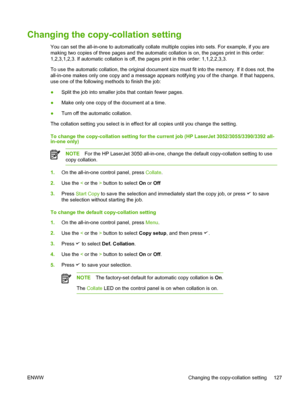 Page 145Changing the copy-collation setting
You can set the all-in-one to automatically collate multiple copies into sets. For example, if you are
making two copies of three pages and the automatic collation is on, the pages print in this order:
1,2,3,1,2,3. If automatic collation is off, the pages print in this order: 1,1,2,2,3,3.
To use the automatic collation, the original document size must  fit into the memory. If it does not, the
all-in-one makes only one copy and a message appears notifying you of the...