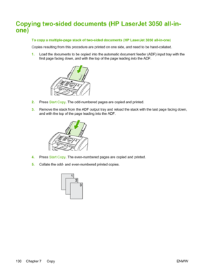 Page 148Copying two-sided documents (HP LaserJet 3050 all-in-
one)
To copy a multiple-page stack of two-sided documents (HP LaserJet 3050 all-in-one)
Copies resulting from this procedure are printed on one side, and need to be hand-collated.
1.Load the documents to be copied into the  automatic document feeder (ADF) input tray with the
first page facing down, and with the top of the page leading into the ADF.
2. Press  Start Copy . The odd-numbered pages are copied and printed.
3. Remove the stack from the ADF...