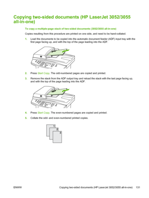 Page 149Copying two-sided documents (HP LaserJet 3052/3055
all-in-one)
To copy a multiple-page stack of two-sided documents (3052/3055 all-in-one)
Copies resulting from this procedure are printed on one side, and need to be hand-collated.
1.Load the documents to be copied into the  automatic document feeder (ADF) input tray with the
first page facing up, and with the top of the page leading into the ADF.
2. Press  Start Copy. The odd-numbered pages are copied and printed.
3. Remove the stack from the ADF output...