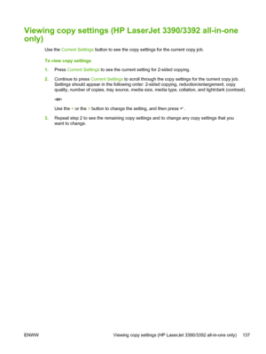 Page 155Viewing copy settings (HP LaserJet 3390/3392 all-in-one
only)
Use the Current Settings  button to see the copy  settings for the current copy job.
To view copy settings
1. Press  Current Settings  to see the current setting for 2-sided copying.
2. Continue to press  Current Settings to scroll through the copy settings for the current copy job.
Settings should appear in the following order: 2-sided copying, reduction/enlargement, copy
quality, number of copies, tray source, media size, media type,...