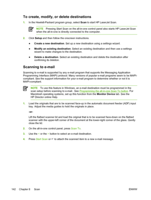 Page 160To create, modify, or delete destinations
1.In the Hewlett-Packard program group, select  Scan to start HP LaserJet Scan.
NOTE Pressing Start Scan on the all-in-one control panel also starts HP LaserJet Scan
when the all-in-one is directly connected to the computer.
2. Click  Setup  and then follow the onscreen instructions.
● Create a new destination
. Set up a new destination using a settings wizard.
● Modify an existing destination
. Select an existing destination and then use a settings
wizard to...