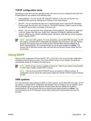 Page 181TCP/IP configuration tools
Depending on your all-in-one and operating system, the all-in-one can be configured with valid TCP/
IP parameters for your network in the following ways:
●Using Software—You can use the HP ToolboxFX 
software, or you can use the all-in-one
Embedded Web server by entering the IP address in your Web browser.
● BOOTP—You can download the data from a network-based server using BOOTP (Bootstrap
Protocol) each time the all-in-one is turned on. The BOOTP daemon, bootpd, must be...