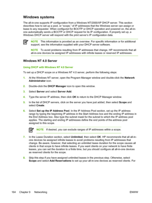 Page 182Windows systems
The all-in-one supports IP configuration from a Windows NT/2000/XP DHCP server. This section
describes how to set up a pool, or “scope,” of IP addresses that the Windows server can assign or
lease to any requester. When configured for BOOTP  or DHCP operation and powered on, the all-in-
one automatically sends a BOOTP or DHCP request for its IP configuration. If properly set up, a
Windows DHCP server will respond with the print server’s IP configuration data.
NOTE This information is...