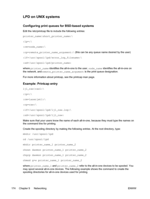 Page 192LPD on UNIX systems
Configuring print queues for BSD-based systems
Edit the /etc/printcap file to include the following entries:
printer_name|short_printer_name:\
:lp=:\
:rm=node_name:\
:rp=remote_printer_name_argument:\ (this can be any queue name desired by the user)
:lf=/usr/spool/lpd/error_log_filename:\
:sd=/usr/spool/lpd/printer_name:
where  printer_name identifies the all-in-one to the user,  node_name identifies the all-in-one on
the network, and remote_printer_name_argument  is the print queue...