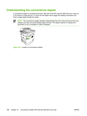 Page 206Understanding the convenience stapler
A convenience stapler is mounted to the front, right side of the HP LaserJet 3392 all-in-one. Insert up
to 20 sheets of media (80 g/m2 or 20 lb) into the stapler slot to trigger the stapling mechanism and
force a single staple through the media.
NOTE The convenience stapler operates independently from the control panel and all-in-one
software and does not automatically staple print jobs. The stapler requires no settings and
generates no error messages or status...