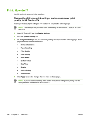 Page 214Print: How do I?
Use this section to answer printing questions.
Change the all-in-one print settings, such as volume or print
quality, in HP ToolboxFX
To change the default print settings in HP ToolboxFX, complete the following steps.
NOTEThe changes that you make to the print settings in HP ToolboxFX apply to all future
print jobs.
1. Open HP ToolboxFX and click  Device Settings.
2. Click the  System Settings  tab.
3. On the  System Settings  tab, you can modify settings that appear on the following...