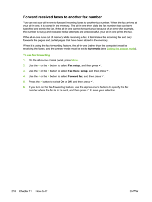 Page 228Forward received faxes to another fax number
You can set your all-in-one to forward incoming faxes to another fax number. When the fax arrives at
your all-in-one, it is stored in the memory. The all-in-one then dials the fax number that you have
specified and sends the fax. If the all-in-one cannot forward a fax because of an error (for example,
the number is busy) and repeated redial attempts are unsuccessful, your all-in-one prints the fax.
If the all-in-one runs out of memory while receiving a fax, it...