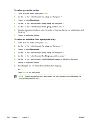 Page 236To delete group-dial entries
1.On the all-in-one control panel, press  Menu.
2. Use the  < or the  > button to select  Fax setup, and then press 
.
3. Press 
 to select  Phone Book .
4. Use the  < or the  > button to select  Group setup, and then press 
.
5. Use the  < or the  > button to select  Delete group, and then press 
.
6. Using the alphanumeric buttons, enter the number of the group-dial that you want to delete, and
then press 
.
7. Press 
 to confirm the deletion.
To delete an individual from a...