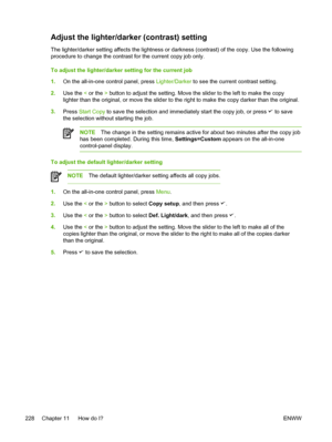 Page 246Adjust the lighter/darker (contrast) setting
The lighter/darker setting affects the lightness or darkness (contrast) of the copy. Use the following
procedure to change the contrast for the current copy job only.
To adjust the lighter/darker setting for the current job
1.On the all-in-one control panel, press  Lighter/Darker to see the current contrast setting.
2. Use the  < or the  > button to adjust the setting. Move the slider to the left to make the copy
lighter than the original, or move the slider...