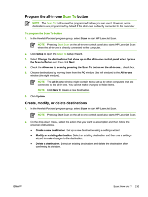 Page 253Program the all-in-one Scan To button
NOTEThe Scan To  button must be programmed before you can use it. However, some
destinations are programmed by default if the  all-in-one is directly connected to the computer.
To program the Scan To button
1.In the Hewlett-Packard program group, select  Scan to start HP LaserJet Scan.
NOTE Pressing  Start Scan  on the all-in-one control panel also starts HP LaserJet Scan
when the all-in-one is directly connected to the computer.
2. Click  Setup  to open the  Scan To...