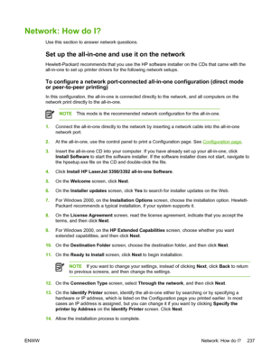 Page 255Network: How do I?
Use this section to answer network questions.
Set up the all-in-one and use it on the network
Hewlett-Packard recommends that you use the HP software installer on the CDs that came with the
all-in-one to set up printer drivers for the following network setups.
To configure a network port-connected all-in-one configuration (direct mode
or peer-to-peer printing)
In this configuration, the all-in-one is connected directly to the network, and all computers on the
network print directly to...