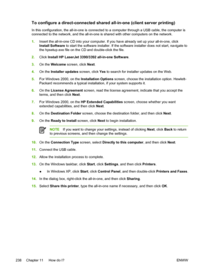 Page 256To configure a direct-connected shared all-in-one (client server printing)
In this configuration, the all-in-one is connected to a computer through a USB cable, the computer is
connected to the network, and the all-in-one is  shared with other computers on the network.
1. Insert the all-in-one CD into your computer. If  you have already set up your all-in-one, click
Install Software  to start the software installer. If the software installer does not start, navigate to
the hpsetup.exe file on the CD and...