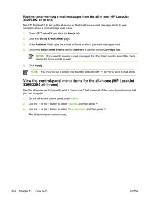 Page 262Receive toner warning e-mail messages from the all-in-one (HP LaserJet
3390/3392 all-in-one)
Use HP ToolboxFX to set up the all-in-one so that it will issue e-mail message alerts to your
computer when a print cartridge level is low.
1. Open HP ToolboxFX and click the  Alerts tab.
2. Click the  Set up E-mail Alerts page.
3. In the  Address 1 field, type the e-mail address to which you want messages sent.
4. Under the  Select Alert Events  section Address 1  column, select  Cartridge low.
NOTEIf you want...