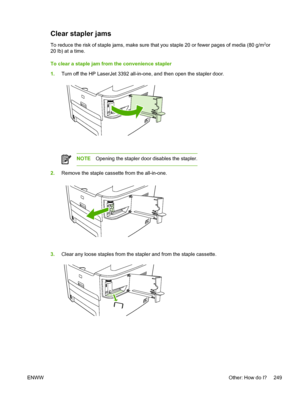 Page 267Clear stapler jams
To reduce the risk of staple jams, make sure that you staple 20 or fewer pages of media (80 g/m2or
20 lb) at a time.
To clear a staple jam from the convenience stapler
1. Turn off the HP LaserJet 3392 all-in-one,  and then open the stapler door.
NOTEOpening the stapler door disables the stapler.
2.Remove the staple cassette from the all-in-one.
3.Clear any loose staples from the stapler and from the staple cassette.
ENWW Other: How do I? 249
 