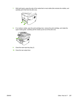 Page 2757.With both hands, grasp the side of the media  that is most visible (this includes the middle), and
carefully pull it free from the all-in-one.
8. If no media is visible, open the print-cartridge  door, remove the print cartridge, and rotate the
upper media guide. Carefully pull the media up and out of the all-in-one.
9. Close the main input tray (tray 2).
10. Close the rear output door.
ENWW Other: How do I? 257
 
