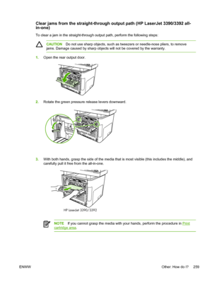 Page 277Clear jams from the straight-through output path (HP LaserJet 3390/3392 all-
in-one)
To clear a jam in the straight-through output path, perform the following steps:
CAUTIONDo not use sharp objects, such as tweezers or needle-nose pliers, to remove
jams. Damage caused by sharp objects will not be covered by the warranty.
1. Open the rear output door.
2.Rotate the green pressure release levers downward.
3.With both hands, grasp the side of the media  that is most visible (this includes the middle), and...