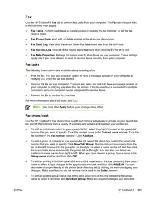 Page 293Fax
Use the HP ToolboxFX Fax tab to perform fax tasks from your computer. The  Fax tab contains links
to the following main pages:
● Fax Tasks
. Perform such tasks as sending a fax or clearing the fax memory, or set the fax
receive mode.
● Fax Phone Book
. Add, edit, or delete entries in the all-in-one phone book.
● Fax Send Log
. View all of the recent faxes  that have been sent from the all-in-one.
● Fax Receive Log . View all of the recent faxes that have been received by the all-in-one.
● Fax Data...