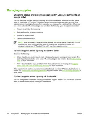 Page 302Managing supplies
Checking status and ordering supplies (HP LaserJet 3390/3392 all-
in-one only)
You can check the supplies status by using the all-in-one control panel, printing a Supplies Status
page, or viewing the HP ToolboxFX. Hewlett-Packard recommends that you place an order for a
replacement print cartridge when you first receive the  Low message for a print cartridge. When you
use a new, authentic HP print cartridge, you can obtain the following types of supplies information:
● Amount of...