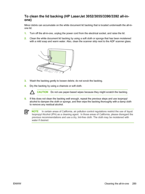 Page 307To clean the lid backing (HP LaserJet 3052/3055/3390/3392 all-in-
one)
Minor debris can accumulate on the white document lid backing that is located underneath the all-in-
one lid.
1. Turn off the all-in-one, unplug the power cord from the electrical socket, and raise the lid.
2. Clean the white document lid backing by using a soft cloth or sponge that has been moistened
with a mild soap and warm water. Also, clean  the scanner strip next to the ADF scanner glass.
3.Wash the backing gently to loosen...