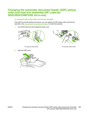 Page 317Changing the automatic document feeder (ADF) pickup
roller and load arm assembly (HP LaserJet
3052/3055/3390/3392 all-in-one)
To change the ADF pickup roller and load arm assembly
If the ADF has trouble feeding documents, you can replace the ADF pickup roller and load arm
assembly. See 
Accessories and ordering information  to order the assembly.
1. Turn off the all-in-one and unplug the power cord.
HP LaserJet 3052/3055
HP LaserJet 3390/3392
2.Open the ADF cover.
ENWW Changing the automatic document...