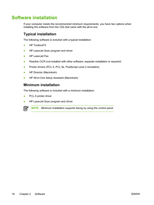 Page 34Software installation
If your computer meets the recommended minimum requirements, you have two options when
installing the software from the CDs that came with the all-in-one.
Typical installation
The following software is included with a typical installation:
●HP ToolboxFX
● HP LaserJet Scan program and driver
● HP LaserJet Fax
● Readiris OCR (not installed with other software; separate installation is required)
● Printer drivers (PCL 6, PCL 5e, PostScript Level 2 emulation)
● HP Director (Macintosh)
●...