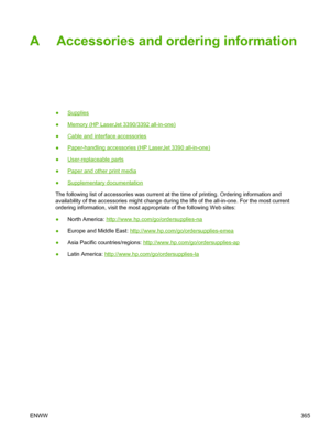 Page 383A Accessories and ordering information
●Supplies
●
Memory (HP LaserJet 3390/3392 all-in-one)
●
Cable and interface accessories
●
Paper-handling accessories (HP LaserJet 3390 all-in-one)
●
User-replaceable parts
●
Paper and other print media
●
Supplementary documentation
The following list of accessories was current at the time of printing. Ordering information and
availability of the accessories might change during the life of the all-\
in-one. For the most current
ordering information, visit the most...