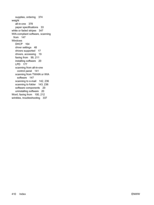 Page 428supplies, ordering 374
weight
all-in-one 378
paper specifications 33
white or faded stripes 347
WIA-compliant software, scanning
from 147
Windows DHCP 164
driver settings 48
drivers supported 17
drivers, accessing 19
faxing from 99, 211
installing software 20
LPD 177
scanning from all-in-one
control panel 141
scanning from TWAIN or WIA software 147
scanning to e-mail 142, 236
scanning to folder 143, 236
software components 20
uninstalling software 20
Word, faxing from 100, 212
wrinkles, troubleshooting...