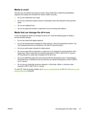 Page 45Media to avoid
The all-in-one can handle many types of media. Using media that is outside the specifications
degrades print quality and increases the chance of jams occurring.
●Do not use media that is too rough.
● Do not use media that contains cutouts or perforations other than standard 3-hole punched
paper.
● Do not use multipart forms.
● Do not use paper that contains a watermark if you are printing solid patterns.
Media that can damage the all-in-one
In rare circumstances media can damage the...