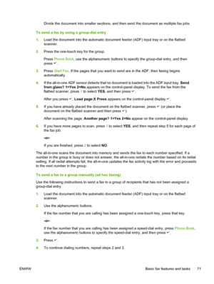 Page 89Divide the document into smaller sections, and then send the document as multiple fax jobs.
To send a fax by using a group-dial entry
1. Load the document into the automatic document feeder  (ADF) input tray or on the flatbed
scanner.
2. Press the one-touch key for the group.
Press  Phone Book , use the alphanumeric buttons to specify the group-dial entry, and then
press 
.
3. Press  Start Fax . If the pages that you want to send are in the ADF, then faxing begins
automatically.
4. If the all-in-one ADF...