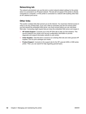 Page 104Networking tab
The network administrator can use this tab to control network-related settings for the printer
when it is connected to an IP-based network. This tab will not appear if the printer is directly
connected to a computer, or if the printer is connected to a network with anything other than
an HP Jetdirect print server.
Other links
This section contains links that connect you to the Internet. You must have Internet access in
order to use any of these links. If you use a dial-up connection and...