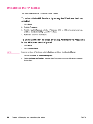 Page 110Uninstalling the HP Toolbox
This section explains how to uninstall the HP Toolbox. 
To uninstall the HP Toolbox by using the Windows desktop
shortcut
1. Click Start.
2. Point to  Programs.
3. Point to  Hewlett-Packard  or to the HP LaserJet 4250 or 4350 series program group,
and then click  Uninstall hp LaserJet Toolbox .
4. Follow the onscreen instructions.
To uninstall the HP Toolbox by using Add/Remove Programs
in the Windows control panel
1. Click  Start.
2. Click  Control Panel .
NOTE
In some...