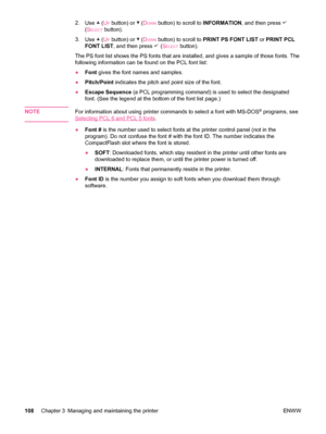 Page 1202.Use  (UP button) or  (DOWN button) to scroll to  INFORMATION, and then press 
(SELECT button).
3. Use 
 (UP button) or  (DOWN button) to scroll to  PRINT PS FONT LIST  or PRINT PCL
FONT LIST , and then press 
 (SELECT button).
The PS font list shows the PS fonts that are installed, and gives a sample of those fonts. The
following information can be found on the PCL font list:
● Font  gives the font names and samples.
● Pitch/Point  indicates the pitch and point size of the font.
● Escape Sequence  (a...