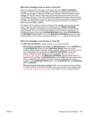 Page 123When the cartridge is low on toner or drum life
When the cartridge is low, the printer control panel shows the  ORDER CARTRIDGE
message. For the HP LaserJet 4250 series, the  message first appears when about 15%
(10,000-page cartridge) or about 8% (20,000-page cartridge) of the life remains in the print
cartridge. For the HP LaserJet 4350 series, the  message first appears when about 25%
(10,000-page cartridge) or about 15% (20,000-page cartridge) of the life remains in the print
cartridge. This...