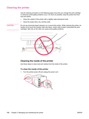 Page 124Cleaning the printer
Use the cleaning procedure on the following page every time you change the print cartridge
or whenever print-quality problems occur. As much as possible, keep the printer free from
dust and debris.
●Clean the outside of the  printer with a slightly water-dampened cloth.
● Clean the inside with a dry, lint-free cloth.
CAUTION
Do not use ammonia-based cleaners on or around the printer. While cleaning the printer, be
careful not to touch the transfer roller (the  black, rubber roller...