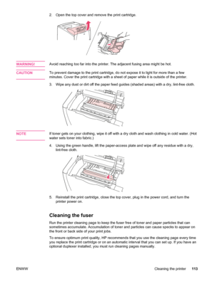 Page 1252. Open the top cover and remove the print cartridge.
WARNING!Avoid reaching too far into the printer. The adjacent fusing area might be hot.
CAUTION
To prevent damage to the print cartridge, do not expose it to light for more than a few
minutes. Cover the print cartridge with a sheet of  paper while it is outside of the printer.
3. Wipe any dust or dirt off the paper  feed guides (shaded areas) with a dry, lint-free cloth.
NOTEIf toner gets on your clothing, wipe it off with  a dry cloth and wash...